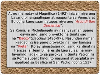 At ng mamatay si Magnifico (1492) iniwan niya ang
  bayang pinanggalingan at nagpunta sa Venecia at
  Bologna kung saan natapos niya ang "Arco di San
                      Domenico".
 Sa Roma, si Michelangelo ay naanyayahan upang
        gawin ang isang proyekto na tinatawag
  na "Bacco"(Bacchus 1496-97). Nasundan naman
     kaagad ng isa pang proyekto na may bansag
 na "Pietà". Ito ay ginastusan ng isang kardinal na
    francès, si Jean Bilhères de Lagraulas, na may
  layuning ilagak ito sa parokya ni Santa Petronilla
  sa Roma subalit hindi ito nasunod at pagdaka ay
   napalipat sa Basilica ni San Pedro noong 1517.
 