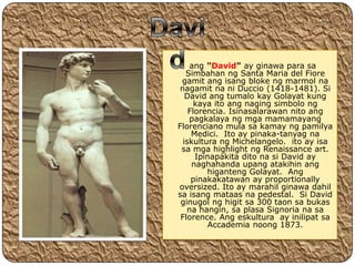 ang "David" ay ginawa para sa
   Simbahan ng Santa Maria del Fiore
 gamit ang isang bloke ng marmol na
 nagamit na ni Duccio (1418-1481). Si
   David ang tumalo kay Golayat kung
      kaya ito ang naging simbolo ng
    Florencia. Isinasalarawan nito ang
    pagkalaya ng mga mamamayang
Florenciano mula sa kamay ng pamilya
     Medici. Ito ay pinaka-tanyag na
  iskultura ng Michelangelo. ito ay isa
 sa mga highlight ng Renaissance art.
      Ipinapakita dito na si David ay
     naghahanda upang atakihin ang
         higanteng Golayat. Ang
     pinakakatawan ay proportionally
oversized. Ito ay marahil ginawa dahil
sa isang mataas na pedestal. Si David
 ginugol ng higit sa 300 taon sa bukas
   na hangin, sa plasa Signoria na sa
 Florence. Ang eskultura ay inilipat sa
         Accademia noong 1873.
 