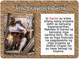 Si Daniel ay kilala
bilang isang propeta
  dahil sa kanyang
   kapangyarihan.
Nakilala si Daniel sa
    kanyang mga
sariling libro. Ito ay
isa sa mga frescoes
 na pagpapakita ng
   mga propeta sa
 Sistine Chapel Ito
 ay nasa bahagi ng
       kisame.
 