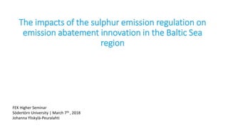 The impacts of the sulphur emission regulation on
emission abatement innovation in the Baltic Sea
region
FEK Higher Seminar
Södertörn University | March 7th , 2018
Johanna Yliskylä-Peuralahti
 