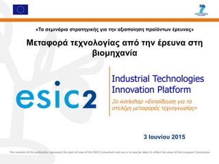 Industrial Technologies
Innovation Platform
2ο workshop «Εκπαίδευση για τα
στελέχη μεταφοράς τεχνογνωσίας»
The contents of this publication represents the point of view of the ESIC2 Consortium and can in no way be taken to reflect the views of the European Commission
«Τα σεμινάρια στρατηγικής για την αξιοποίηση προϊόντων έρευνας»
Μεταφορά τεχνολογίας από την έρευνα στη
βιομηχανία
3 Ιουνίου 2015
 