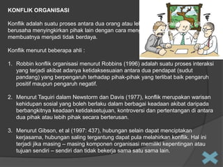 KONFLIK ORGANISASI
Konflik adalah suatu proses antara dua orang atau lebih dimana salah satu pihak
berusaha menyingkirkan pihak lain dengan cara menghancurkannya atau
membuatnya menjadi tidak berdaya.
Konflik menurut beberapa ahli :
1. Robbin konflik organisasi menurut Robbins (1996) adalah suatu proses interaksi
yang terjadi akibat adanya ketidaksesuaian antara dua pendapat (sudut
pandang) yang berpengaruh terhadap pihak-pihak yang terlibat baik pengaruh
positif maupun pengaruh negatif.
2. Menurut Taquiri dalam Newstorm dan Davis (1977), konflik merupakan warisan
kehidupan sosial yang boleh berlaku dalam berbagai keadaan akibat daripada
berbangkitnya keadaan ketidaksetujuan, kontroversi dan pertentangan di antara
dua pihak atau lebih pihak secara berterusan.

3. Menurut Gibson, et al (1997: 437), hubungan selain dapat menciptakan
kerjasama, hubungan saling tergantung dapat pula melahirkan konflik. Hal ini
terjadi jika masing – masing komponen organisasi memiliki kepentingan atau
tujuan sendiri – sendiri dan tidak bekerja sama satu sama lain.

 