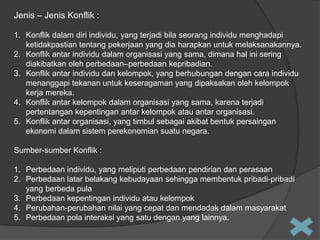 Jenis – Jenis Konflik :
1. Konflik dalam diri individu, yang terjadi bila seorang individu menghadapi
ketidakpastian tentang pekerjaan yang dia harapkan untuk melaksanakannya.
2. Konflik antar individu dalam organisasi yang sama, dimana hal ini sering
diakibatkan oleh perbedaan–perbedaan kepribadian.
3. Konflik antar individu dan kelompok, yang berhubungan dengan cara individu
menanggapi tekanan untuk keseragaman yang dipaksakan oleh kelompok
kerja mereka.
4. Konflik antar kelompok dalam organisasi yang sama, karena terjadi
pertentangan kepentingan antar kelompok atau antar organisasi.
5. Konflik antar organisasi, yang timbul sebagai akibat bentuk persaingan
ekonomi dalam sistem perekonomian suatu negara.
Sumber-sumber Konflik :
1. Perbedaan individu, yang meliputi perbedaan pendirian dan perasaan
2. Perbedaan latar belakang kebudayaan sehingga membentuk pribadi-pribadi
yang berbeda pula
3. Perbedaan kepentingan individu atau kelompok
4. Perubahan-perubahan nilai yang cepat dan mendadak dalam masyarakat
5. Perbedaan pola interaksi yang satu dengan yang lainnya.

 