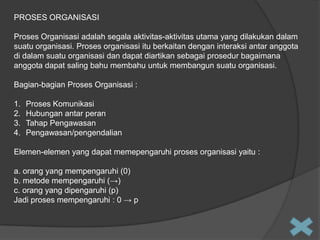 PROSES ORGANISASI
Proses Organisasi adalah segala aktivitas-aktivitas utama yang dilakukan dalam
suatu organisasi. Proses organisasi itu berkaitan dengan interaksi antar anggota
di dalam suatu organisasi dan dapat diartikan sebagai prosedur bagaimana
anggota dapat saling bahu membahu untuk membangun suatu organisasi.

Bagian-bagian Proses Organisasi :
1.
2.
3.
4.

Proses Komunikasi
Hubungan antar peran
Tahap Pengawasan
Pengawasan/pengendalian

Elemen-elemen yang dapat memepengaruhi proses organisasi yaitu :
a. orang yang mempengaruhi (0)
b. metode mempengaruhi (→)
c. orang yang dipengaruhi (p)
Jadi proses mempengaruhi : 0 → p

 