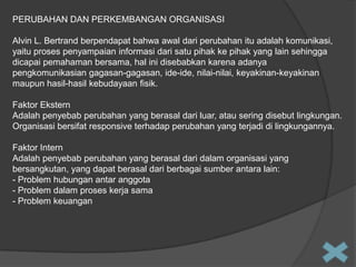 PERUBAHAN DAN PERKEMBANGAN ORGANISASI
Alvin L. Bertrand berpendapat bahwa awal dari perubahan itu adalah komunikasi,
yaitu proses penyampaian informasi dari satu pihak ke pihak yang lain sehingga
dicapai pemahaman bersama, hal ini disebabkan karena adanya
pengkomunikasian gagasan-gagasan, ide-ide, nilai-nilai, keyakinan-keyakinan
maupun hasil-hasil kebudayaan fisik.
Faktor Ekstern
Adalah penyebab perubahan yang berasal dari luar, atau sering disebut lingkungan.
Organisasi bersifat responsive terhadap perubahan yang terjadi di lingkungannya.
Faktor Intern
Adalah penyebab perubahan yang berasal dari dalam organisasi yang
bersangkutan, yang dapat berasal dari berbagai sumber antara lain:
- Problem hubungan antar anggota
- Problem dalam proses kerja sama
- Problem keuangan

 