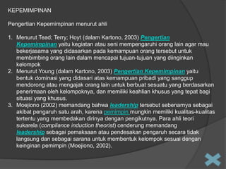KEPEMIMPINAN
Pengertian Kepemimpinan menurut ahli
1. Menurut Tead; Terry; Hoyt (dalam Kartono, 2003) Pengertian
Kepemimpinan yaitu kegiatan atau seni mempengaruhi orang lain agar mau
bekerjasama yang didasarkan pada kemampuan orang tersebut untuk
membimbing orang lain dalam mencapai tujuan-tujuan yang diinginkan
kelompok
2. Menurut Young (dalam Kartono, 2003) Pengertian Kepemimpinan yaitu
bentuk dominasi yang didasari atas kemampuan pribadi yang sanggup
mendorong atau mengajak orang lain untuk berbuat sesuatu yang berdasarkan
penerimaan oleh kelompoknya, dan memiliki keahlian khusus yang tepat bagi
situasi yang khusus.
3. Moejiono (2002) memandang bahwa leadership tersebut sebenarnya sebagai
akibat pengaruh satu arah, karena pemimpin mungkin memiliki kualitas-kualitas
tertentu yang membedakan dirinya dengan pengikutnya. Para ahli teori
sukarela (compliance induction theorist) cenderung memandang
leadership sebagai pemaksaan atau pendesakan pengaruh secara tidak
langsung dan sebagai sarana untuk membentuk kelompok sesuai dengan
keinginan pemimpin (Moejiono, 2002).

 