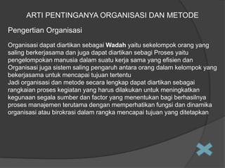 ARTI PENTINGANYA ORGANISASI DAN METODE
Pengertian Organisasi
Organisasi dapat diartikan sebagai Wadah yaitu sekelompok orang yang
saling berkerjasama dan juga dapat diartikan sebagi Proses yaitu
pengelompokan manusia dalam suatu kerja sama yang efisien dan
Organisasi juga sistem saling pengaruh antara orang dalam kelompok yang
bekerjasama untuk mencapai tujuan tertentu
Jadi organisasi dan metode secara lengkap dapat diartikan sebagai
rangkaian proses kegiatan yang harus dilakukan untuk meningkatkan
kegunaan segala sumber dan factor yang menentukan bagi berhasilnya
proses manajemen terutama dengan memperhatikan fungsi dan dinamika
organisasi atau birokrasi dalam rangka mencapai tujuan yang ditetapkan

 