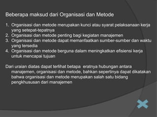Beberapa maksud dari Organisasi dan Metode
1. Organisasi dan metode merupakan kunci atau syarat pelaksanaan kerja
yang setepat-tepatnya
2. Organisasi dan metode penting bagi kegiatan manajemen
3. Organisasi dan metode dapat memanfaatkan sumber-sumber dan waktu
yang tersedia
4. Organisasi dan metode berguna dalam meningkatkan efisiensi kerja
untuk mencapai tujuan

Dari uraian diatas dapat terlihat betapa eratnya hubungan antara
manajemen, organisasi dan metode, bahkan sepertinya dapat dikatakan
bahwa organisasi dan metode merupakan salah satu bidang
pengkhususan dari manajemen

 