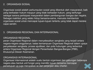 2. ORGANISASI SOSIAL
Organisasi sosial adalah perkumpulan sosial yang dibentuk oleh masyarakat, baik
yang berbadan hukum maupun yang tidak berbadan hukum, yang berfungsi
sebagai sarana partisipasi masyarakat dalam pembangunan bangsa dan negara.
Sebagai makhluk yang selalu hidup bersama-sama, manusia membentuk
organisasi sosial untuk mencapai tujuan-tujuan tertentu yang tidak dapat mereka
capai sendiri.

3. ORGANISASI REGIONAL DAN INTERNASIONAL
ORGANISASI REGIONAL
peran Organisasi Regional dalam menyelesaikan sengketa yang terjadi antara
negara-negara anggotanya; batas kemampuan Organisasi Regional dalam upaya
penyelesaian sengketa; proses ajudikasi; dan pola hubungan yang terbentuk
antara Organisasi Regional dengan Perserikatan Bangsa-Bangsa (PBB),
khususnya Dewan Keamanan.
ORGANISASI INTERNASIONAL
Organisasi internasional adalah suatu bentuk organisasi dari gabungan beberapa
negara atau bentuk unit fungsi yang memiliki tujuan bersama mencapai
persetujuan yg juga merupakan isi dari perjanjian atau charter.

 