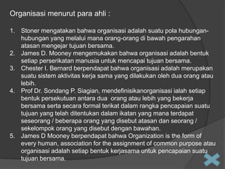 Organisasi menurut para ahli :
1. Stoner mengatakan bahwa organisasi adalah suatu pola hubunganhubungan yang melalui mana orang-orang di bawah pengarahan
atasan mengejar tujuan bersama.
2. James D. Mooney mengemukakan bahwa organisasi adalah bentuk
setiap perserikatan manusia untuk mencapai tujuan bersama.
3. Chester I. Bernard berpendapat bahwa organisasi adalah merupakan
suatu sistem aktivitas kerja sama yang dilakukan oleh dua orang atau
lebih.
4. Prof Dr. Sondang P. Siagian, mendefinisikanorganisasi ialah setiap
bentuk persekutuan antara dua orang atau lebih yang bekerja
bersama serta secara formal terikat dalam rangka pencapaian suatu
tujuan yang telah ditentukan dalam ikatan yang mana terdapat
seseorang / beberapa orang yang disebut atasan dan seorang /
sekelompok orang yang disebut dengan bawahan.
5. James D Mooney berpendapat bahwa Organization is the form of
every human, association for the assignment of common purpose atau
organisasi adalah setiap bentuk kerjasama untuk pencapaian suatu
tujuan bersama.

 