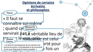 « Il faut se
connaître soi-même
; quand cela ne
servirait pas à
trouver le vrai, cela
sert au moins à
régler sa vie : il n'y a
« Le véritable lieu de
naissance est celui
où l'on a porté pour
la première fois un
Opinions de certains
écrivains
et philosophes
« Je tiens la connaissance de soi comme une
source de soucis, d'inquiétudes et de tourments.
Je me suis fréquenté le moins possible. »
Pascal
Anatole
France
Marguerite
Yourcenar
 