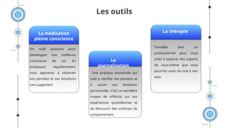 Les outils
La méditation
pleine conscience
La thérapie
Le
journalisation
Travailler avec un
professionnel peut vous
aider à explorer des aspects
de vous-même que vous
pourriez avoir du mal à voir
seul.
Une pratique ancestrale qui
aide à clarifier ses pensées et
à suivre son évolution
personnelle. C’est un excellent
moyen de réfléchir sur vos
expériences quotidiennes et
de découvrir des schémas de
comportement.
Un outil puissant pour
développer une meilleure
conscience de soi. En
pratiquant régulièrement,
vous apprenez à observer
vos pensées et vos émotions
sans jugement.
 
