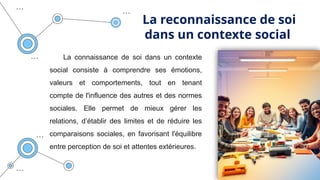 La reconnaissance de soi
dans un contexte social
La connaissance de soi dans un contexte
social consiste à comprendre ses émotions,
valeurs et comportements, tout en tenant
compte de l'influence des autres et des normes
sociales. Elle permet de mieux gérer les
relations, d’établir des limites et de réduire les
comparaisons sociales, en favorisant l'équilibre
entre perception de soi et attentes extérieures.
 