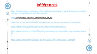 Références
https://fastercapital.com/fr/contenu/Sensibilisation-de-soi--le-pouvoir-de-la-conscience-de-
soi-dans-la-realisation-de-la-reflexivite.html
https://fr.wikipedia.org/wiki/Connaissance_de_soi
https://www.centraltest.fr/blog/la-connaissance-de-soi-une-competence-essentielle
https://www.developpement-personnel.com/connaissance-de-soi/
https://www.praditus.com/blog/10-outils-essentiels-pour-une-meilleure-connaissance-de-s
oi
/
https://shs.cairn.info/les-pratiques-du-moi--9782130516439-page-91?lang=fr
 