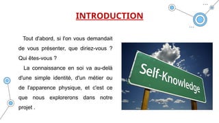 INTRODUCTION
Tout d'abord, si l'on vous demandait
de vous présenter, que diriez-vous ?
Qui êtes-vous ?
La connaissance en soi va au-delà
d'une simple identité, d'un métier ou
de l'apparence physique, et c'est ce
que nous explorerons dans notre
projet .
 