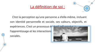 La définition de soi :
C’est la perception qu'une personne a d'elle-même, incluant
son identité personnelle et sociale, ses valeurs, objectifs, et
expériences. C'est un processus évolutif influencé par
l'apprentissage et les interactions
sociales.
 