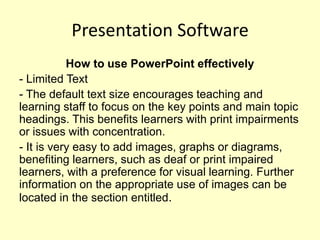 Presentation Software
           How to use PowerPoint effectively
- Limited Text
- The default text size encourages teaching and
learning staff to focus on the key points and main topic
headings. This benefits learners with print impairments
or issues with concentration.
- It is very easy to add images, graphs or diagrams,
benefiting learners, such as deaf or print impaired
learners, with a preference for visual learning. Further
information on the appropriate use of images can be
located in the section entitled.
 