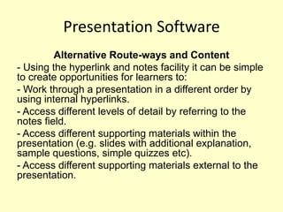 Presentation Software
         Alternative Route-ways and Content
- Using the hyperlink and notes facility it can be simple
to create opportunities for learners to:
- Work through a presentation in a different order by
using internal hyperlinks.
- Access different levels of detail by referring to the
notes field.
- Access different supporting materials within the
presentation (e.g. slides with additional explanation,
sample questions, simple quizzes etc).
- Access different supporting materials external to the
presentation.
 