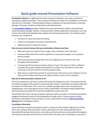 Quick guide around Presentation Software
Presentation software is a digital tool that utilizes sequences of graphics, text, audio, and video to
accompany a spoken presentation. These sequences referred to as slides are consolidated in virtual files
referred to as “slide decks”. The presentation software is deployed to make presentations, e-learning
packages, info points, and plenty of alternative multimedia products.
The presentation software package is divided into business presentation software and multimedia
authoring software package. However, most presentation software applications already give users tools
to form each professional-looking business display and multimedia presentation. The software system
has three main components:
 Text editor for input and custom formatting
 Facility to insert graphics and various multimedia files
 Slideshow system to display the content
Here are some common features that your presentation software must have:
 Slides will contain any mixture of text, images, video, animations, links, and sound.
 Animation effects permit the varied components on every slide to appear once a presenter
presses a button.
 Slide master permits the design (font, font size, background, etc.) to be set once used
throughout the presentation.
 Transitions decide how the presentation software “moves” the show of 1 slide to a different
transition that usually embodies dissolving from one slide to the next slide or current slide
moved just in the same pattern to reveal consequent slides.
 Slide notes are used by the presenter to see the present slide and any notes related to it on the
show, and the audience will only see the slide on another screen or from a projector.
Why do we need presentation software at all?
Talk to any salesperson, and they are aware that words will solely get you so far. They would articulate
the options and edges of the product or service just right. However, eventually, the prospect might wish
to visualize it for themselves. This is very true in software packages where users may spend hours
navigating apps, sites, and programs as part of their responsibility. According to analysis gathered by
3M, visuals are processed by the human brain 60,000 times quicker than text.
Presentations will create or break a prospect’s experience with your product. An excellent presentation
engages and conveys the value of the brand/product through visuals. It helps prospects visualize
themselves as beneficiaries of your product or service. Read ahead to know how Best Presentation
Software help in building your brand:
Consolidates information
A great slide deck combined with quality content is usually one of the simplest single sources of sales
info in your company. Most sales decks contain a whole pitch from pain purpose identification to
feature/benefit pairings. Best practices, case studies, and testimonials are usually scattered throughout.
This means you have got one file that you can hand off to new sales reps for coaching or, if you wish to
 