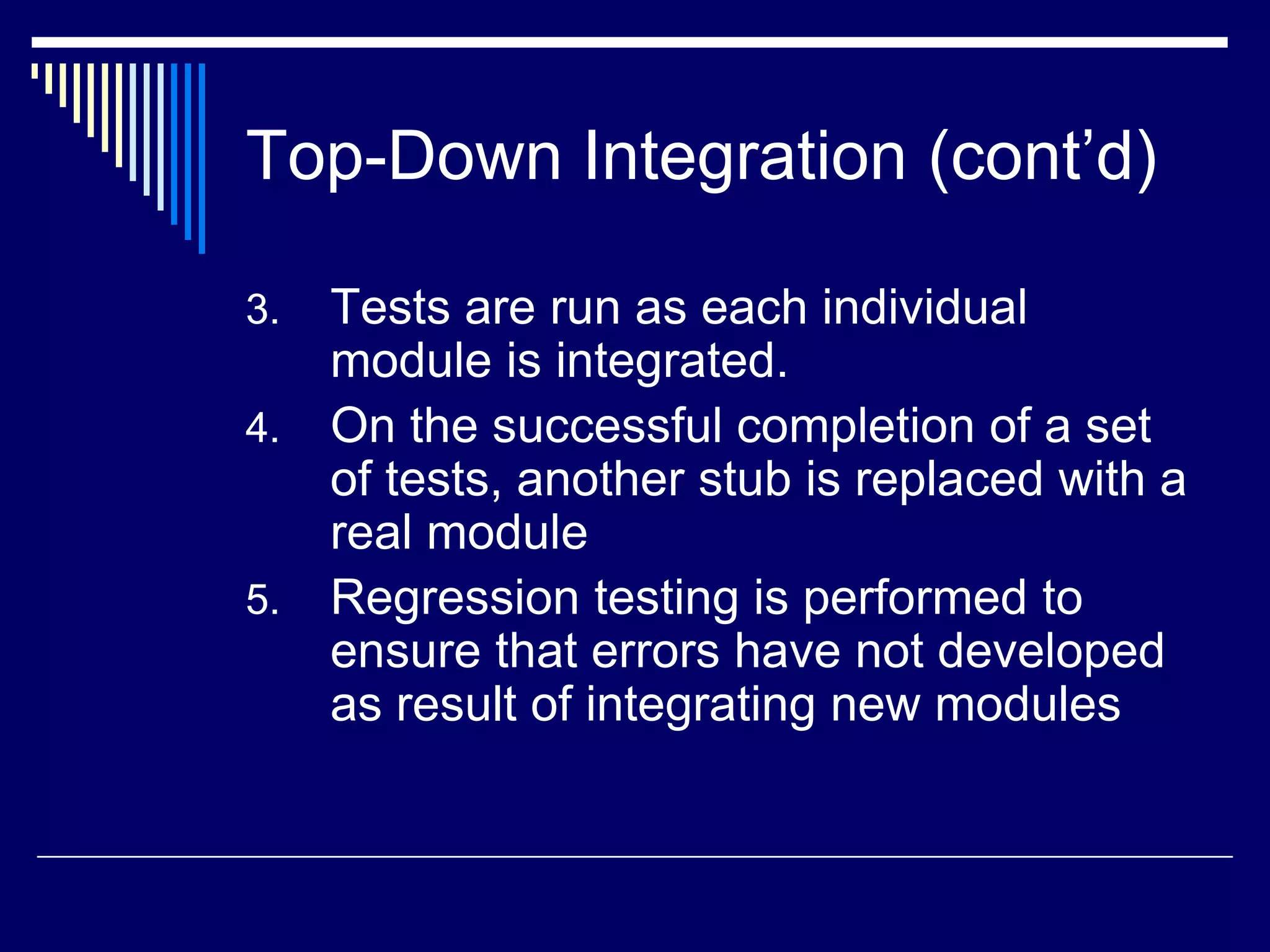 Top-Down Integration (cont’d)
3. Tests are run as each individual
module is integrated.
4. On the successful completion of a set
of tests, another stub is replaced with a
real module
5. Regression testing is performed to
ensure that errors have not developed
as result of integrating new modules
 