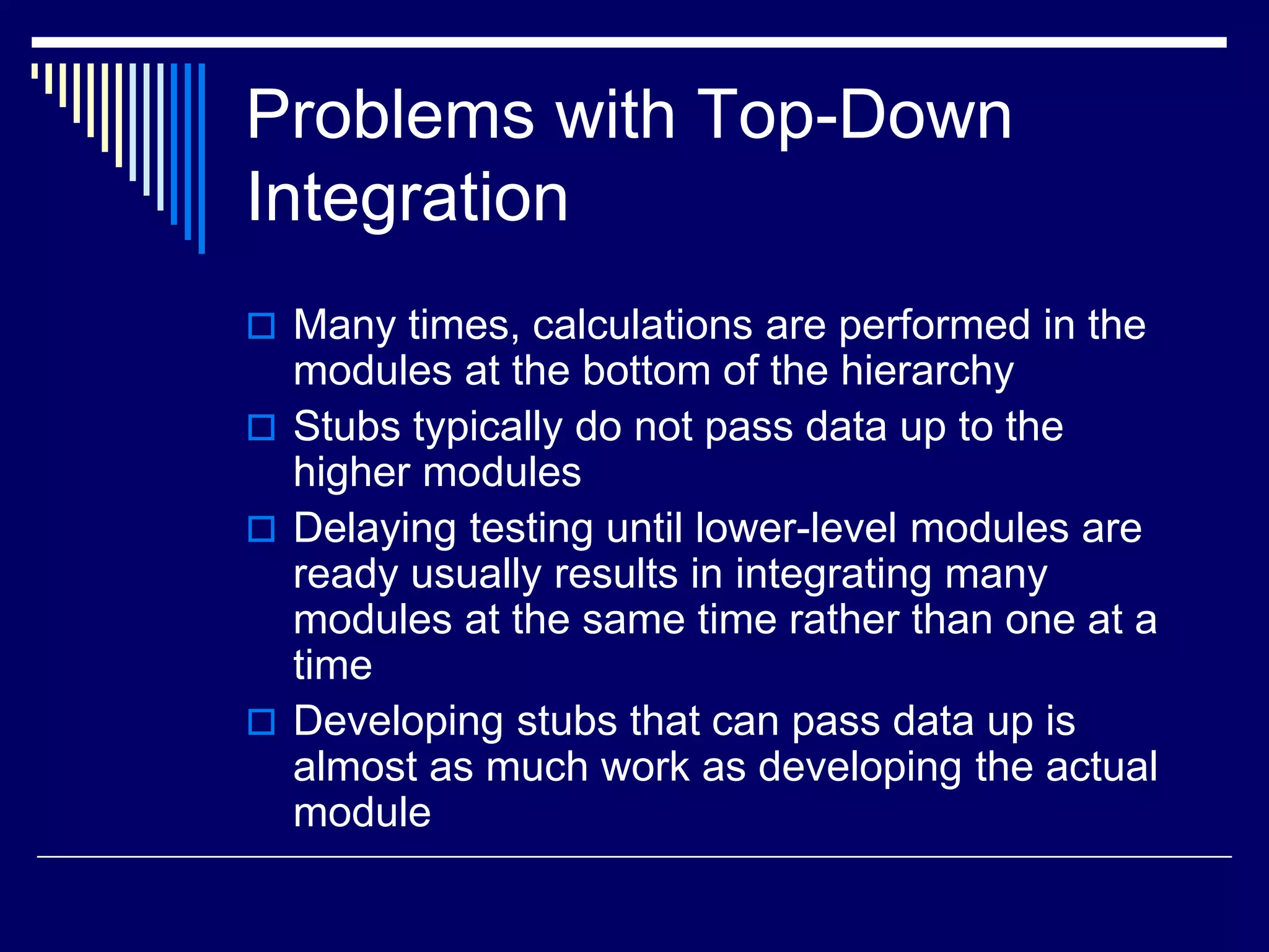 Problems with Top-Down
Integration
 Many times, calculations are performed in the
modules at the bottom of the hierarchy
 Stubs typically do not pass data up to the
higher modules
 Delaying testing until lower-level modules are
ready usually results in integrating many
modules at the same time rather than one at a
time
 Developing stubs that can pass data up is
almost as much work as developing the actual
module
 