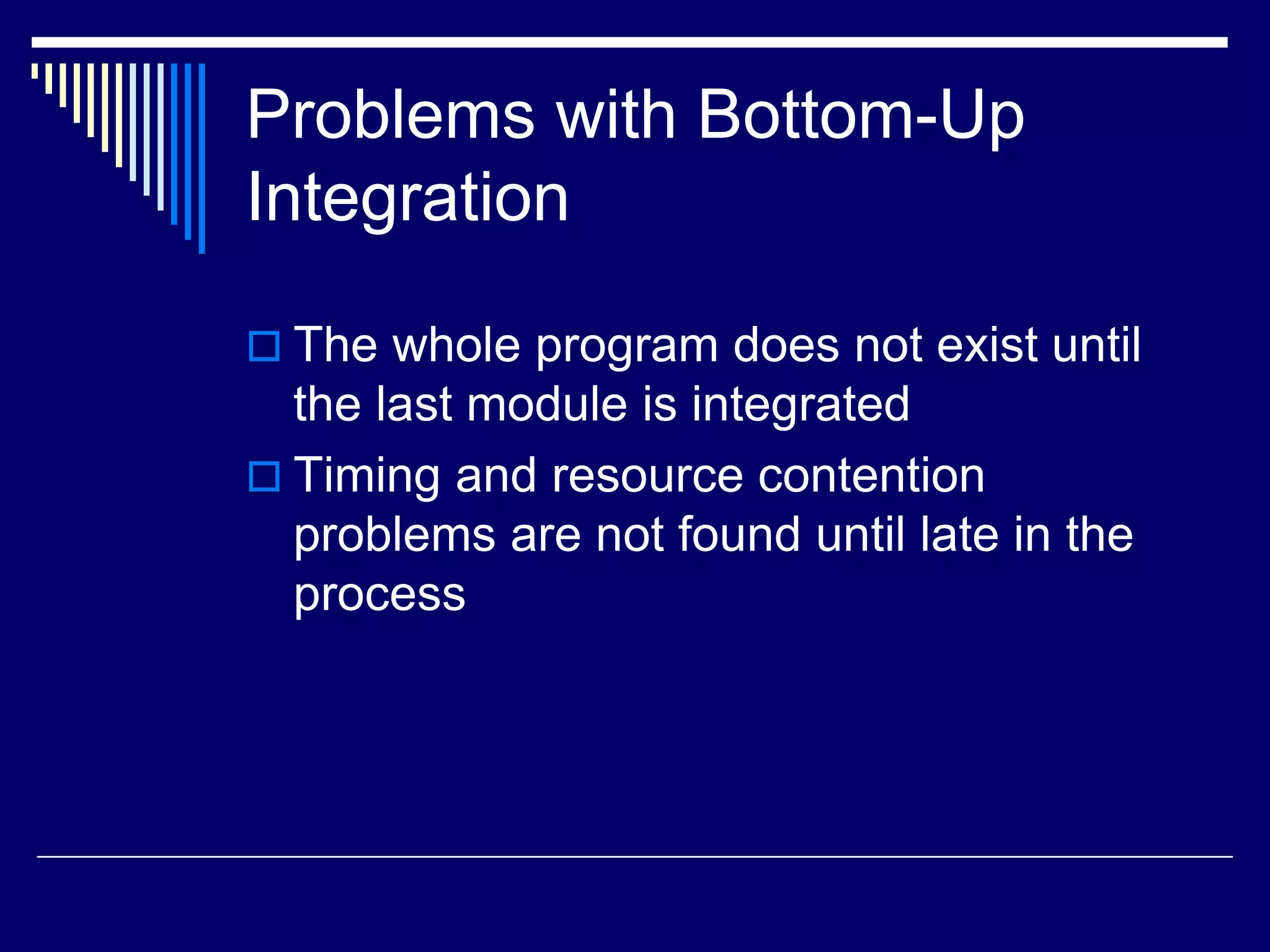 Problems with Bottom-Up
Integration
 The whole program does not exist until
the last module is integrated
 Timing and resource contention
problems are not found until late in the
process
 