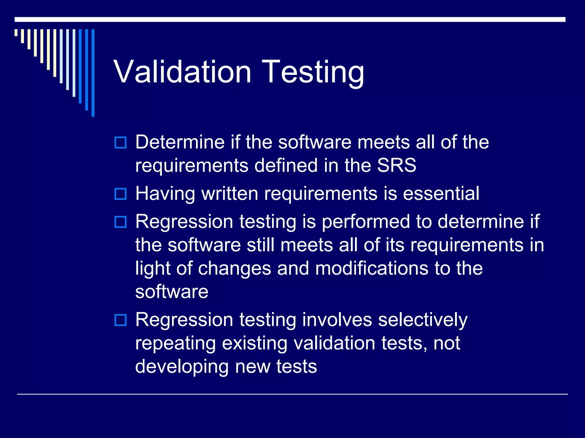 Validation Testing
 Determine if the software meets all of the
requirements defined in the SRS
 Having written requirements is essential
 Regression testing is performed to determine if
the software still meets all of its requirements in
light of changes and modifications to the
software
 Regression testing involves selectively
repeating existing validation tests, not
developing new tests
 