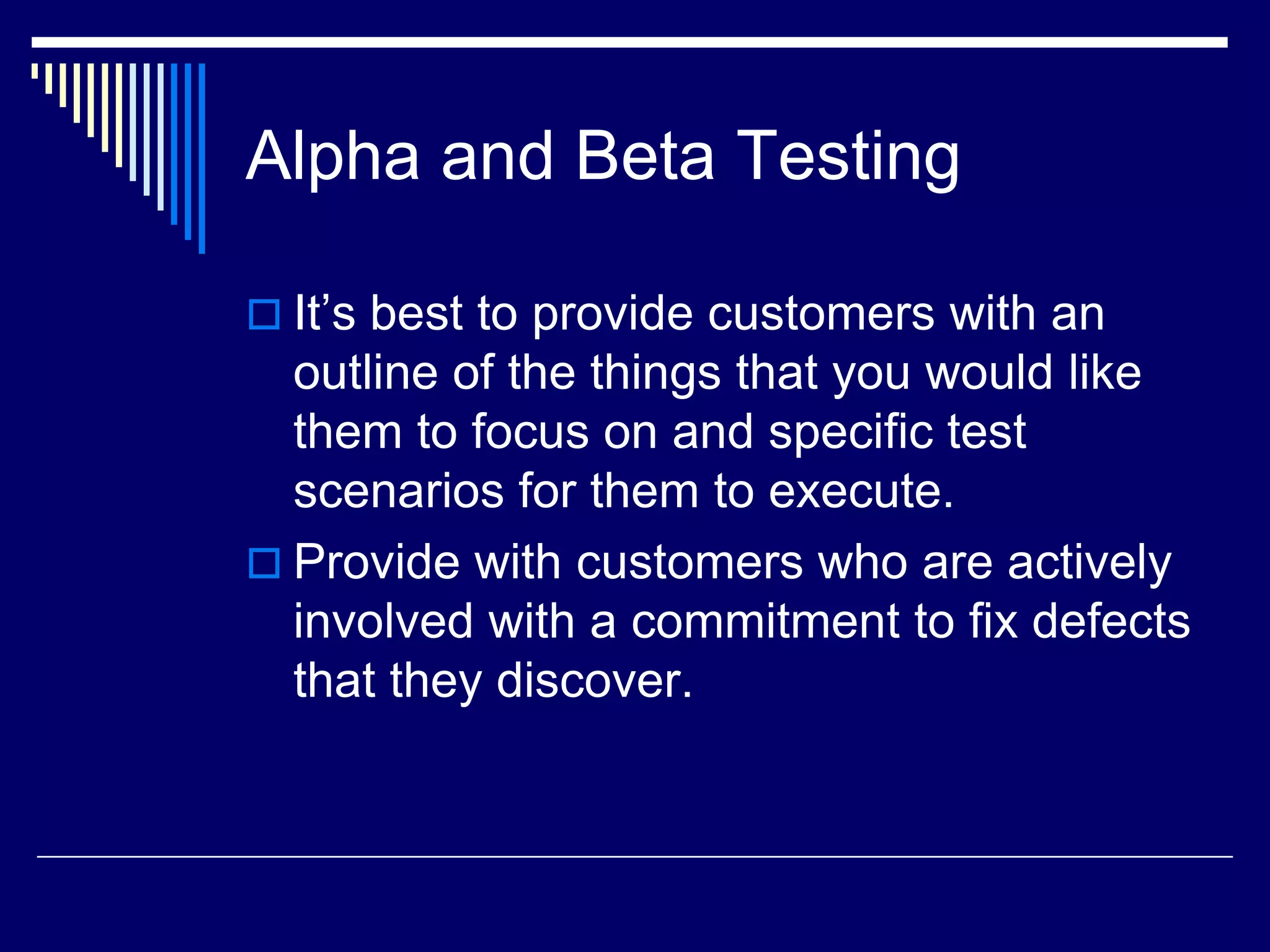 Alpha and Beta Testing
 It’s best to provide customers with an
outline of the things that you would like
them to focus on and specific test
scenarios for them to execute.
 Provide with customers who are actively
involved with a commitment to fix defects
that they discover.
 