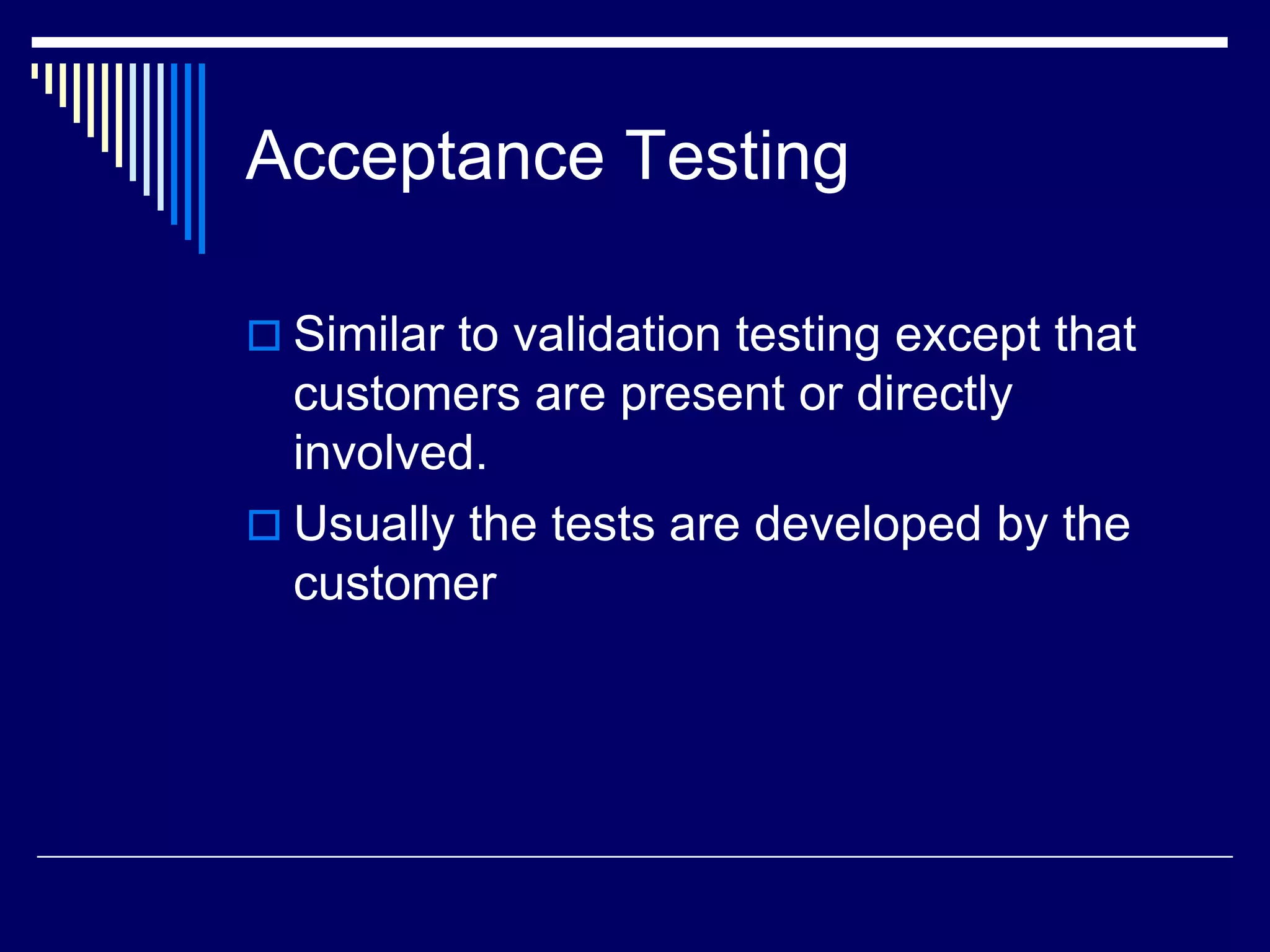 Acceptance Testing
 Similar to validation testing except that
customers are present or directly
involved.
 Usually the tests are developed by the
customer
 