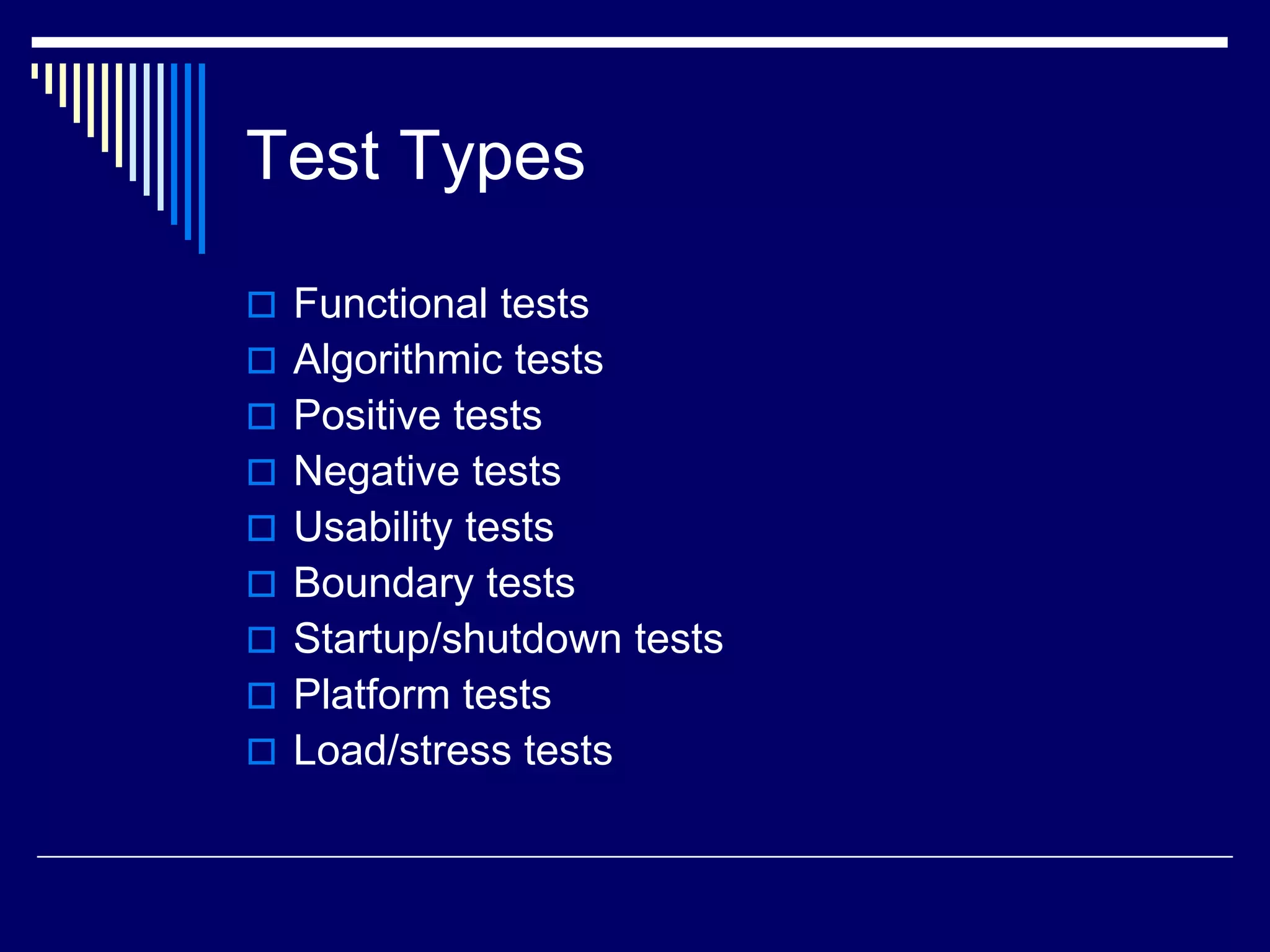 Test Types
 Functional tests
 Algorithmic tests
 Positive tests
 Negative tests
 Usability tests
 Boundary tests
 Startup/shutdown tests
 Platform tests
 Load/stress tests
 
