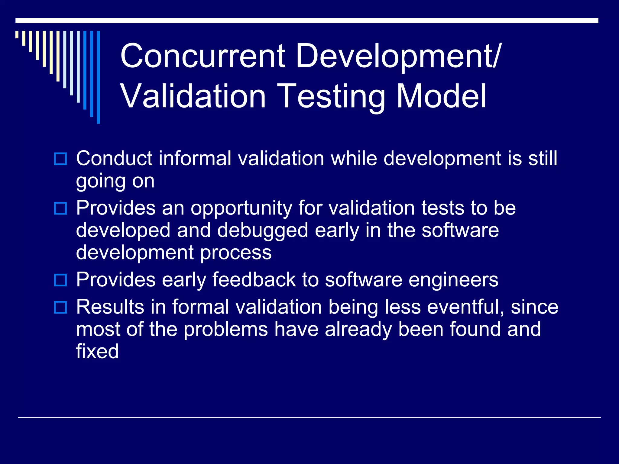 Concurrent Development/
Validation Testing Model
 Conduct informal validation while development is still
going on
 Provides an opportunity for validation tests to be
developed and debugged early in the software
development process
 Provides early feedback to software engineers
 Results in formal validation being less eventful, since
most of the problems have already been found and
fixed
 
