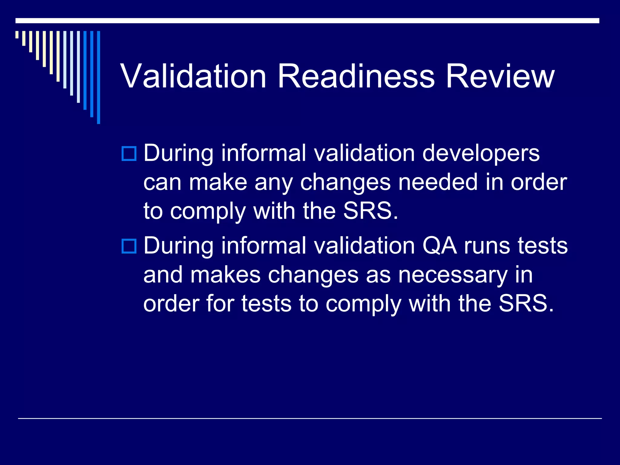 Validation Readiness Review
 During informal validation developers
can make any changes needed in order
to comply with the SRS.
 During informal validation QA runs tests
and makes changes as necessary in
order for tests to comply with the SRS.
 