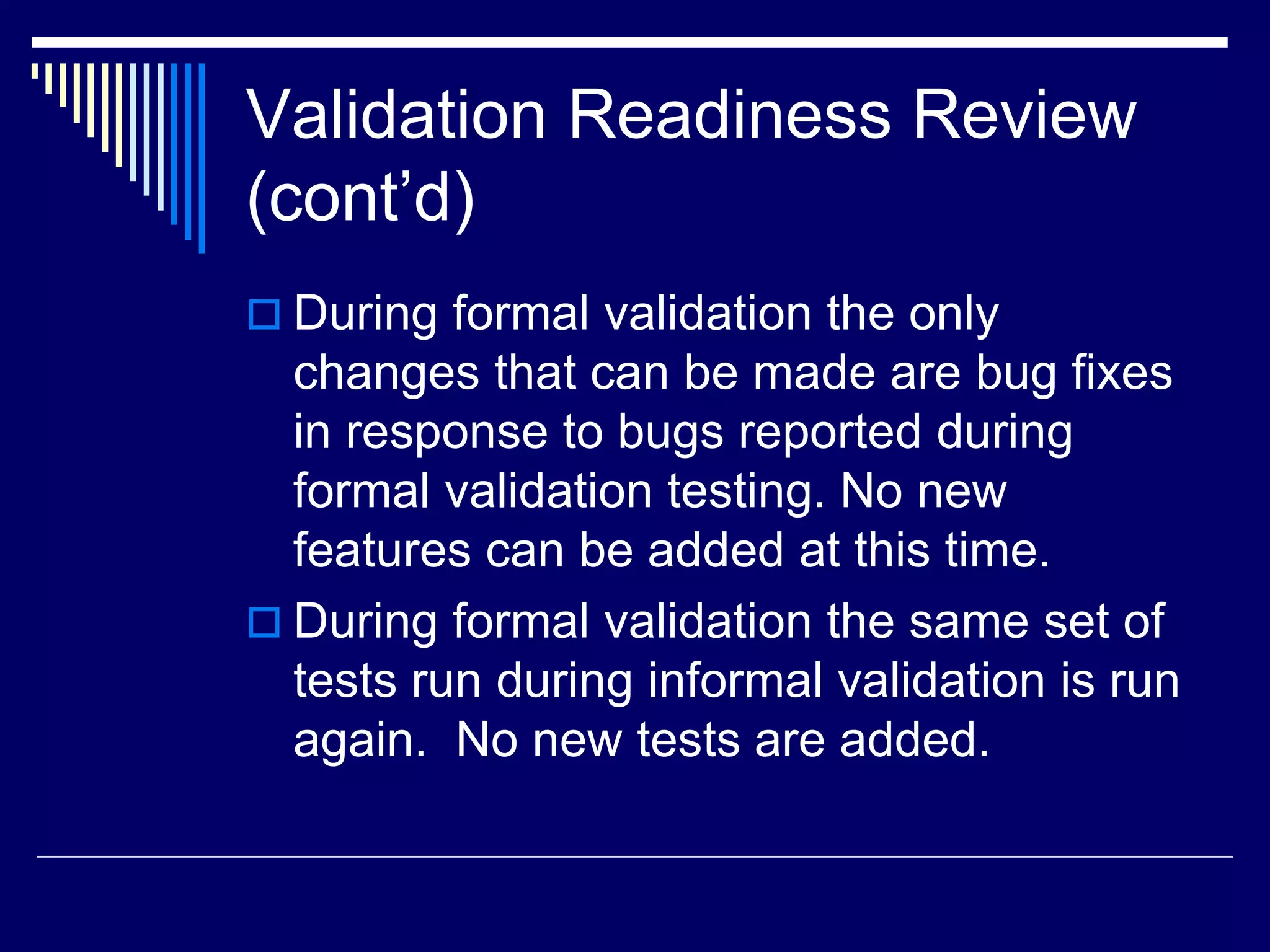 Validation Readiness Review
(cont’d)
 During formal validation the only
changes that can be made are bug fixes
in response to bugs reported during
formal validation testing. No new
features can be added at this time.
 During formal validation the same set of
tests run during informal validation is run
again. No new tests are added.
 