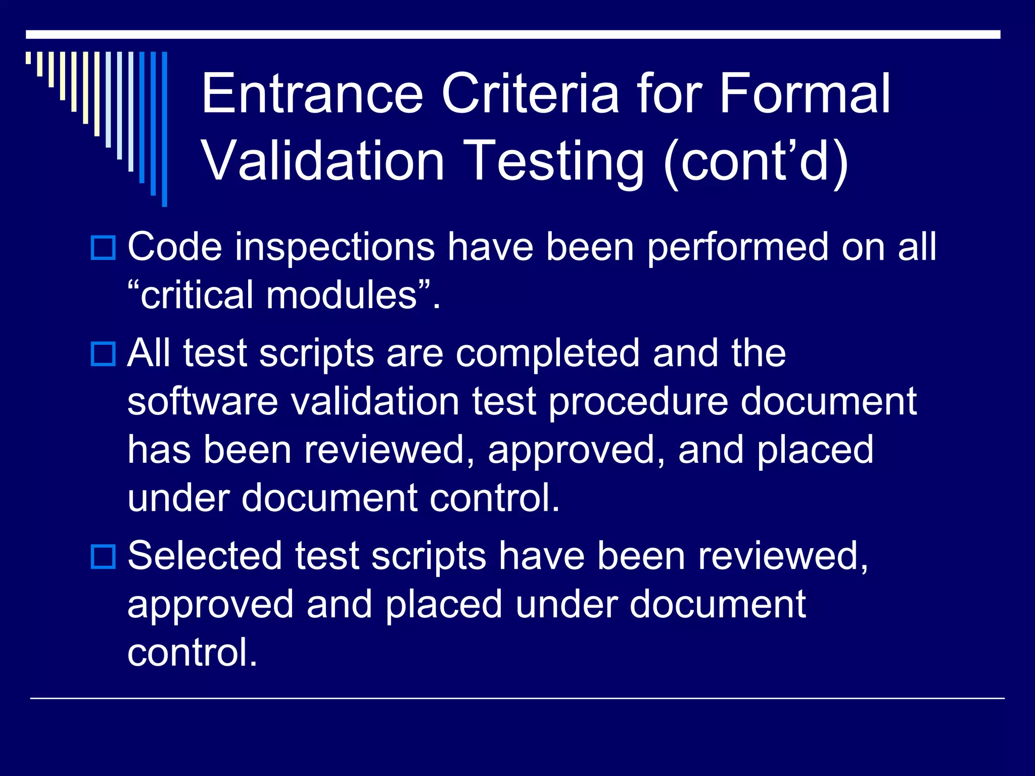 Entrance Criteria for Formal
Validation Testing (cont’d)
 Code inspections have been performed on all
“critical modules”.
 All test scripts are completed and the
software validation test procedure document
has been reviewed, approved, and placed
under document control.
 Selected test scripts have been reviewed,
approved and placed under document
control.
 