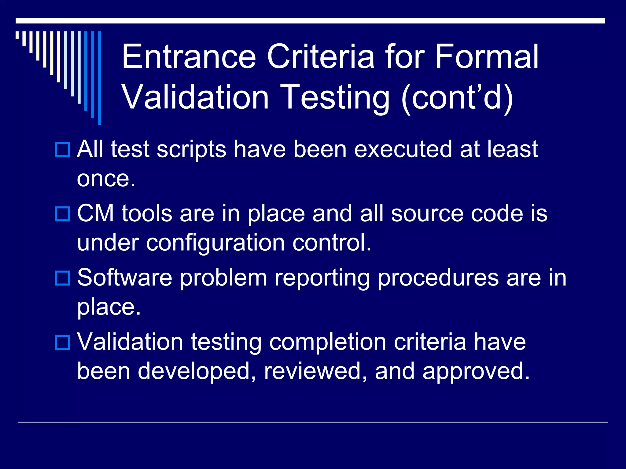 Entrance Criteria for Formal
Validation Testing (cont’d)
 All test scripts have been executed at least
once.
 CM tools are in place and all source code is
under configuration control.
 Software problem reporting procedures are in
place.
 Validation testing completion criteria have
been developed, reviewed, and approved.
 