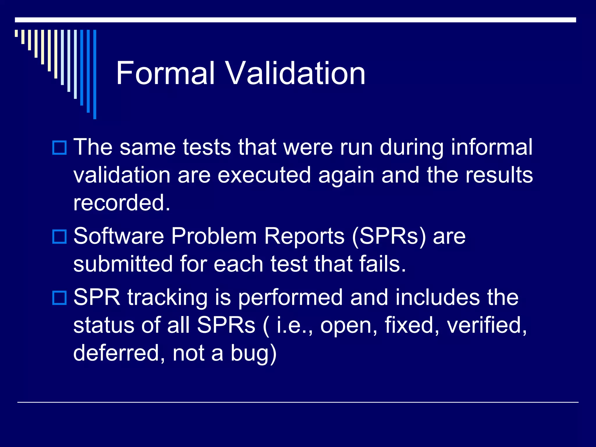 Formal Validation
 The same tests that were run during informal
validation are executed again and the results
recorded.
 Software Problem Reports (SPRs) are
submitted for each test that fails.
 SPR tracking is performed and includes the
status of all SPRs ( i.e., open, fixed, verified,
deferred, not a bug)
 