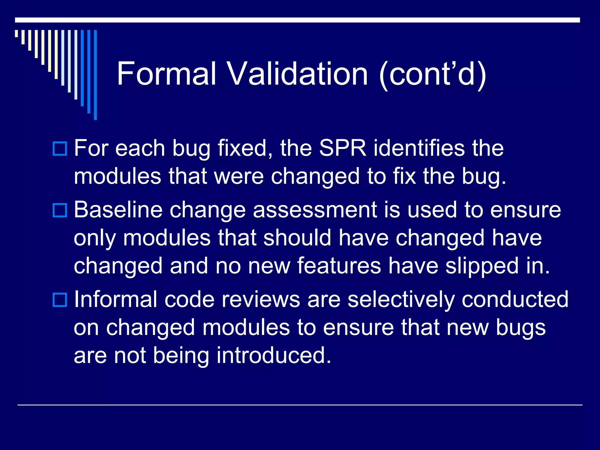 Formal Validation (cont’d)
 For each bug fixed, the SPR identifies the
modules that were changed to fix the bug.
 Baseline change assessment is used to ensure
only modules that should have changed have
changed and no new features have slipped in.
 Informal code reviews are selectively conducted
on changed modules to ensure that new bugs
are not being introduced.
 