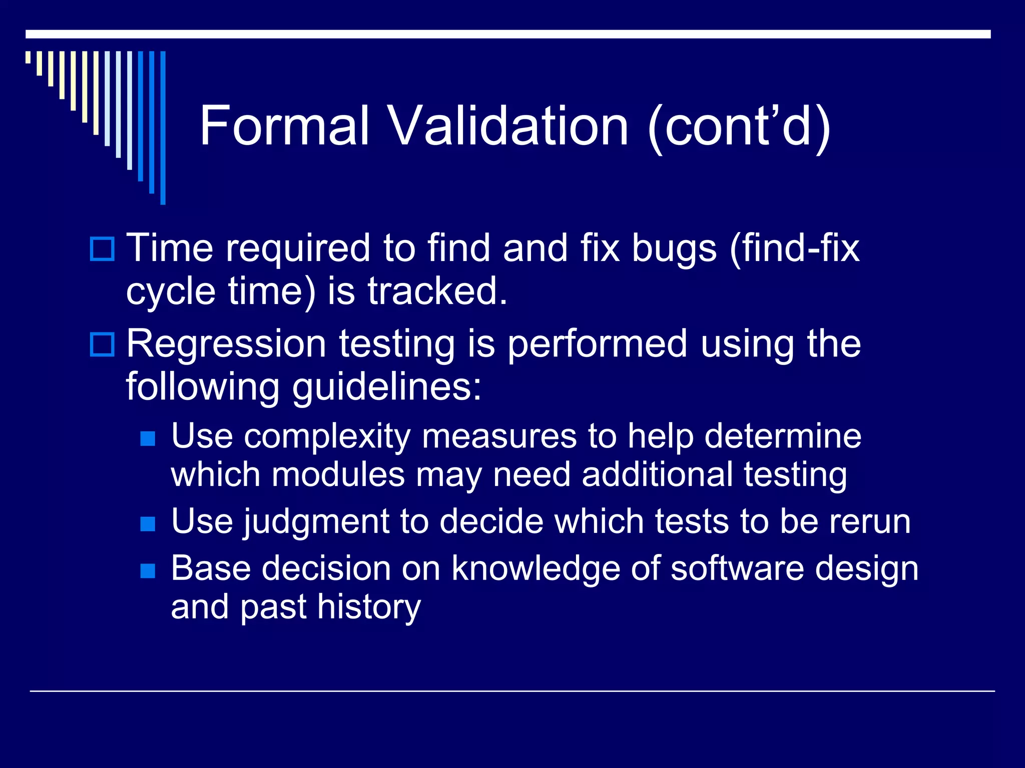 Formal Validation (cont’d)
 Time required to find and fix bugs (find-fix
cycle time) is tracked.
 Regression testing is performed using the
following guidelines:
 Use complexity measures to help determine
which modules may need additional testing
 Use judgment to decide which tests to be rerun
 Base decision on knowledge of software design
and past history
 