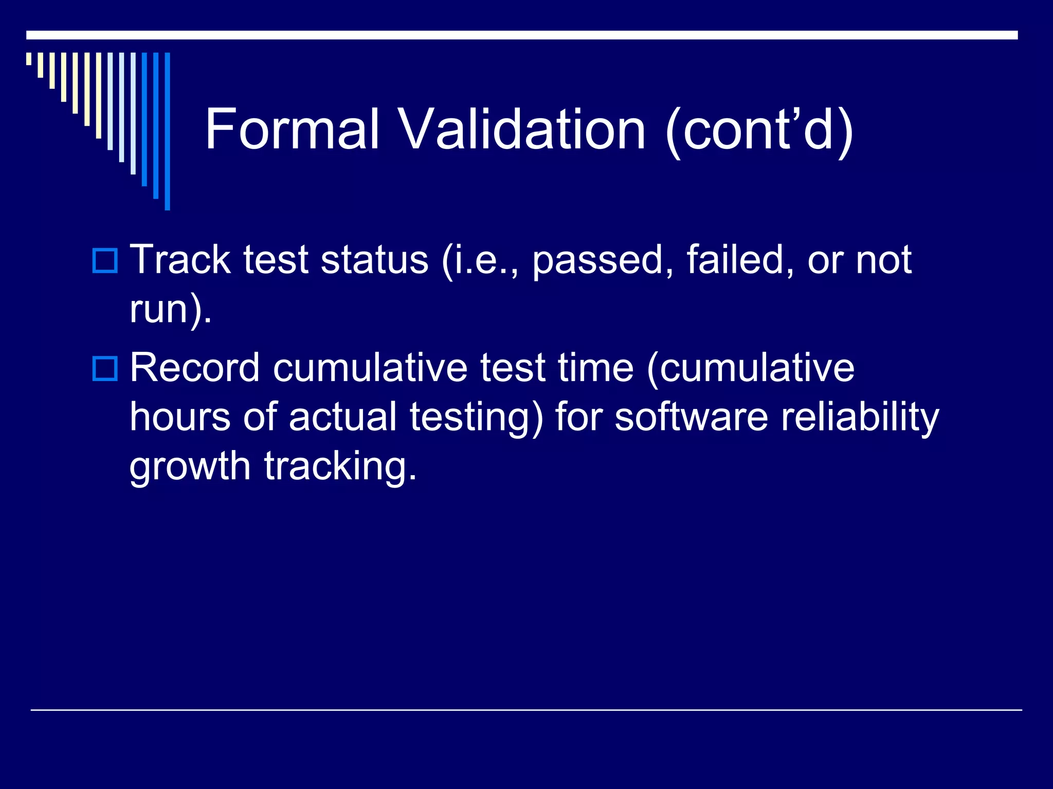 Formal Validation (cont’d)
 Track test status (i.e., passed, failed, or not
run).
 Record cumulative test time (cumulative
hours of actual testing) for software reliability
growth tracking.
 