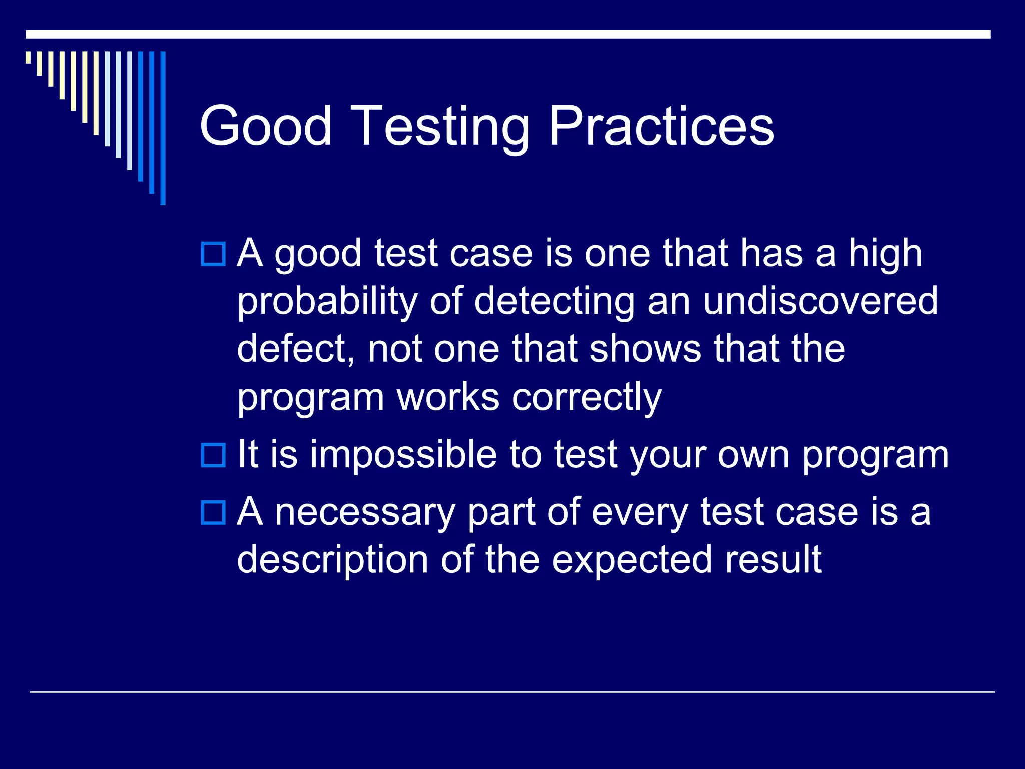 Good Testing Practices
 A good test case is one that has a high
probability of detecting an undiscovered
defect, not one that shows that the
program works correctly
 It is impossible to test your own program
 A necessary part of every test case is a
description of the expected result
 