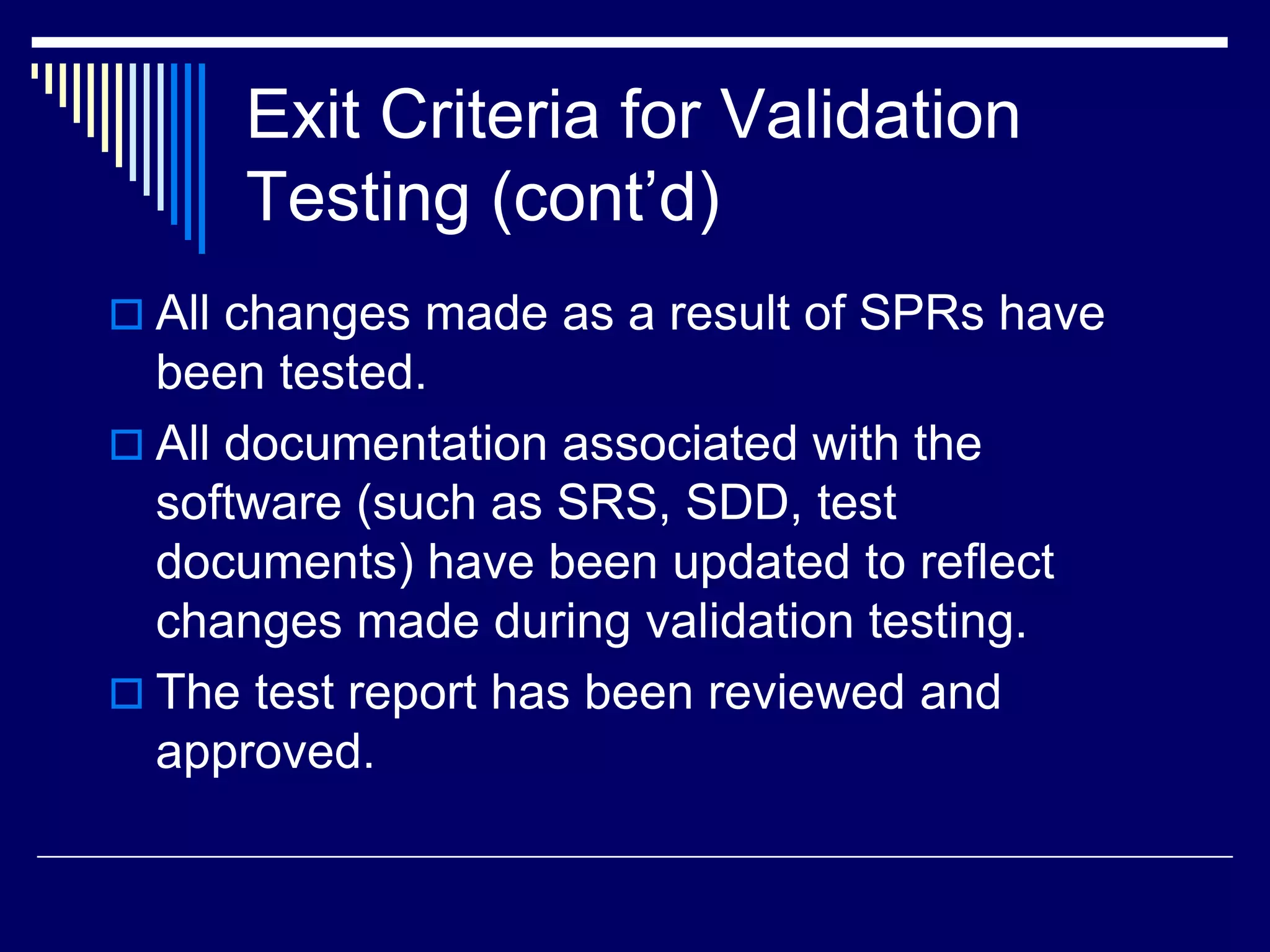 Exit Criteria for Validation
Testing (cont’d)
 All changes made as a result of SPRs have
been tested.
 All documentation associated with the
software (such as SRS, SDD, test
documents) have been updated to reflect
changes made during validation testing.
 The test report has been reviewed and
approved.
 