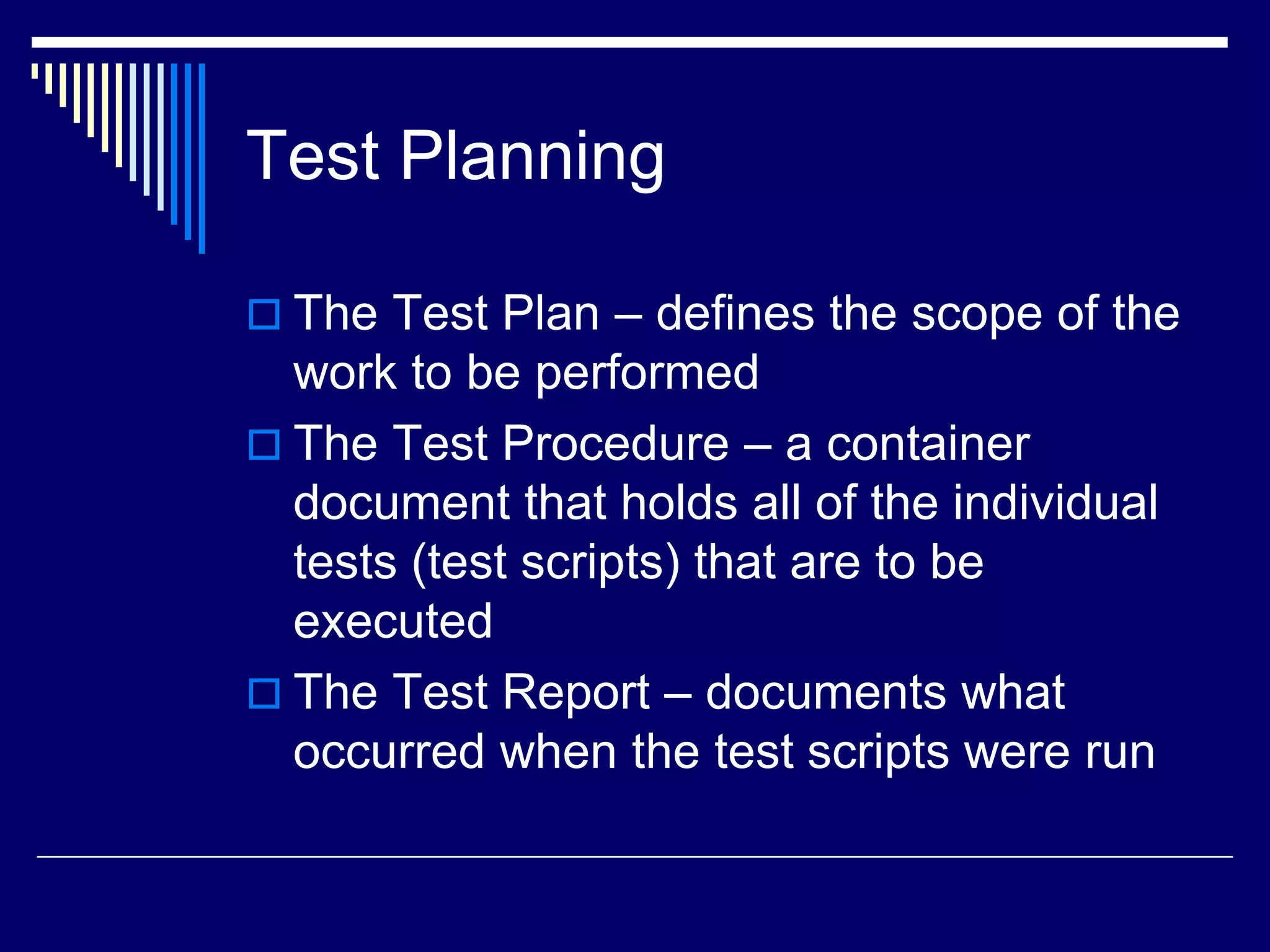 Test Planning
 The Test Plan – defines the scope of the
work to be performed
 The Test Procedure – a container
document that holds all of the individual
tests (test scripts) that are to be
executed
 The Test Report – documents what
occurred when the test scripts were run
 