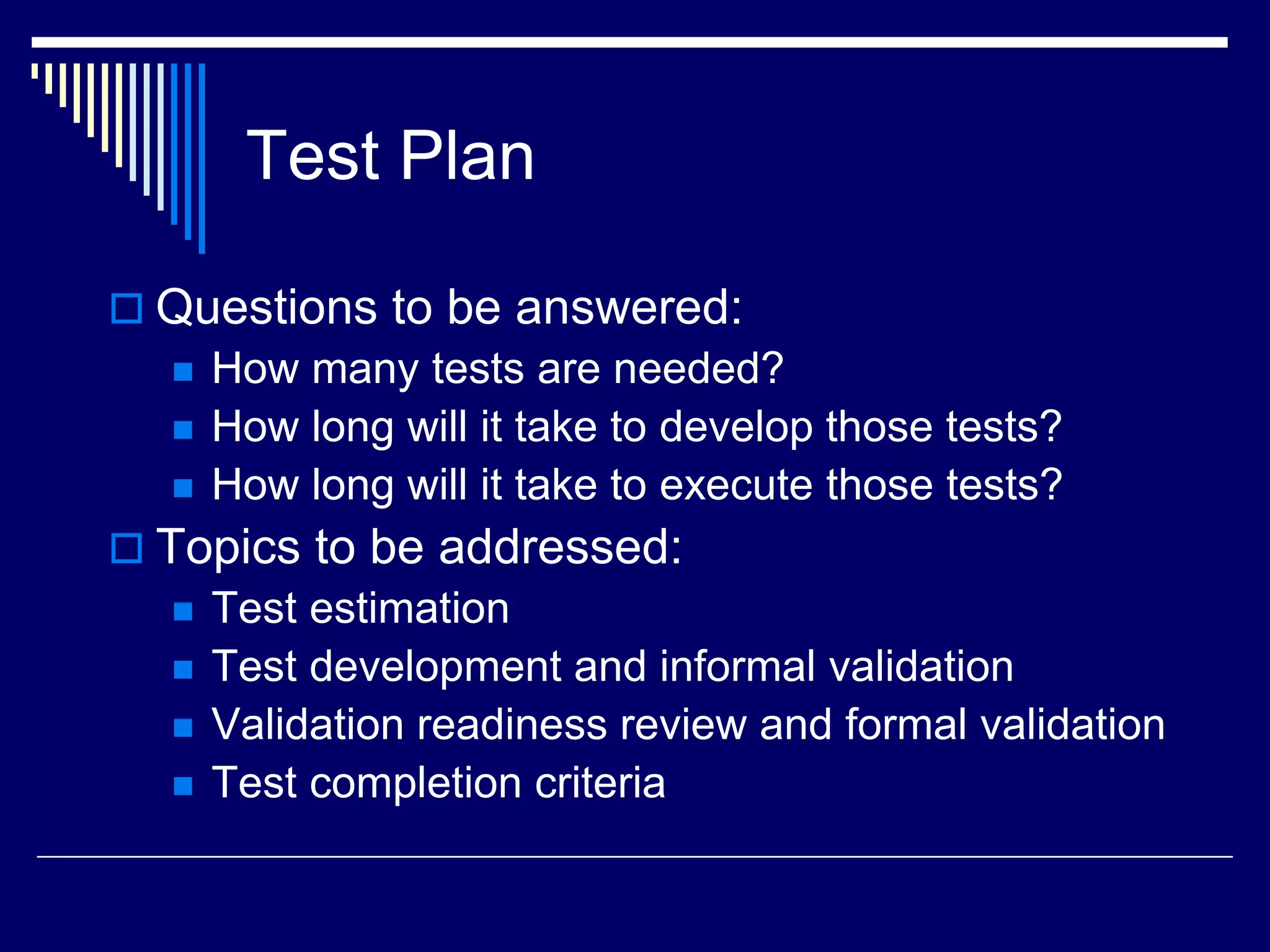 Test Plan
 Questions to be answered:
 How many tests are needed?
 How long will it take to develop those tests?
 How long will it take to execute those tests?
 Topics to be addressed:
 Test estimation
 Test development and informal validation
 Validation readiness review and formal validation
 Test completion criteria
 