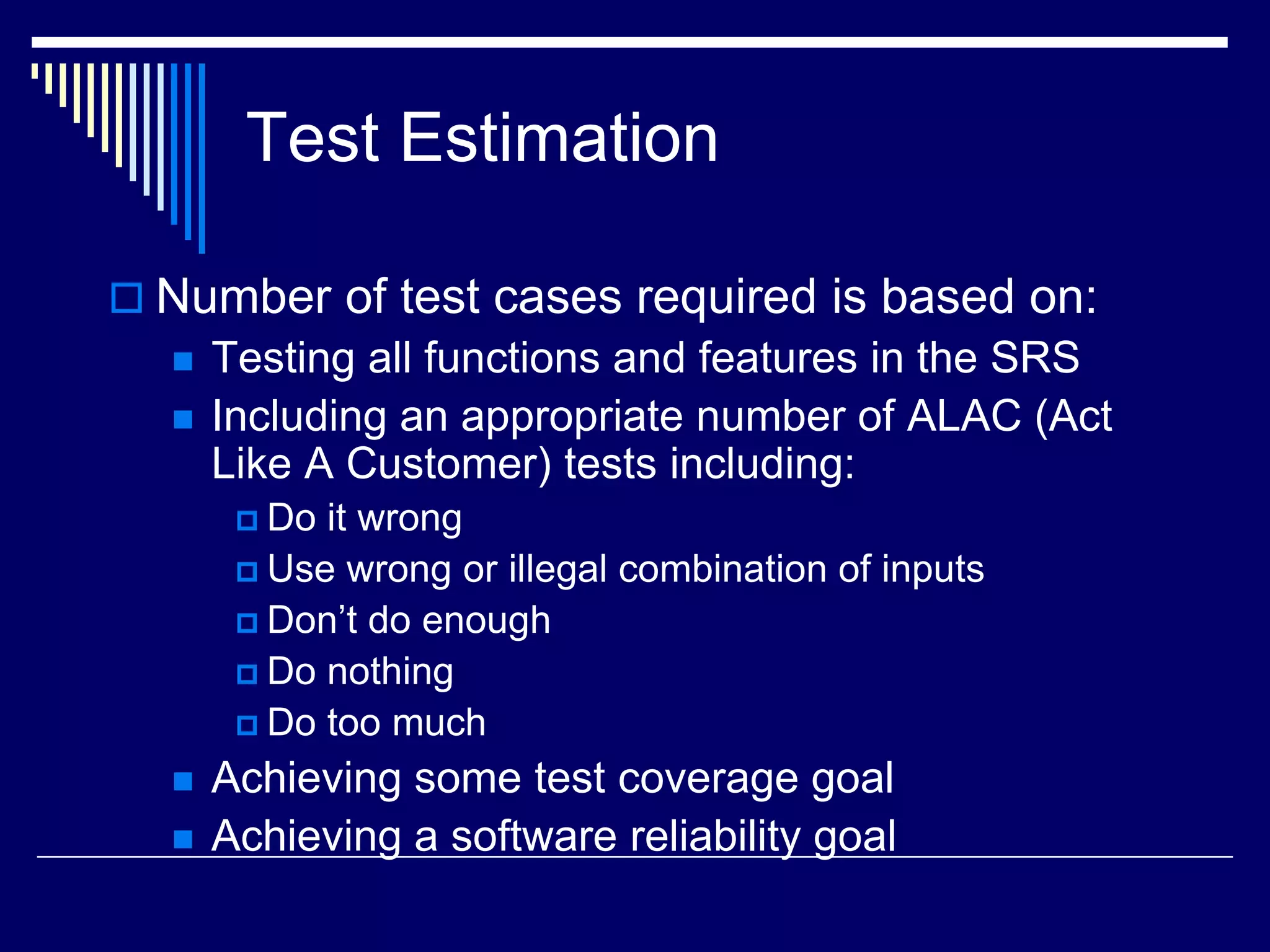 Test Estimation
 Number of test cases required is based on:
 Testing all functions and features in the SRS
 Including an appropriate number of ALAC (Act
Like A Customer) tests including:
 Do it wrong
 Use wrong or illegal combination of inputs
 Don’t do enough
 Do nothing
 Do too much
 Achieving some test coverage goal
 Achieving a software reliability goal
 