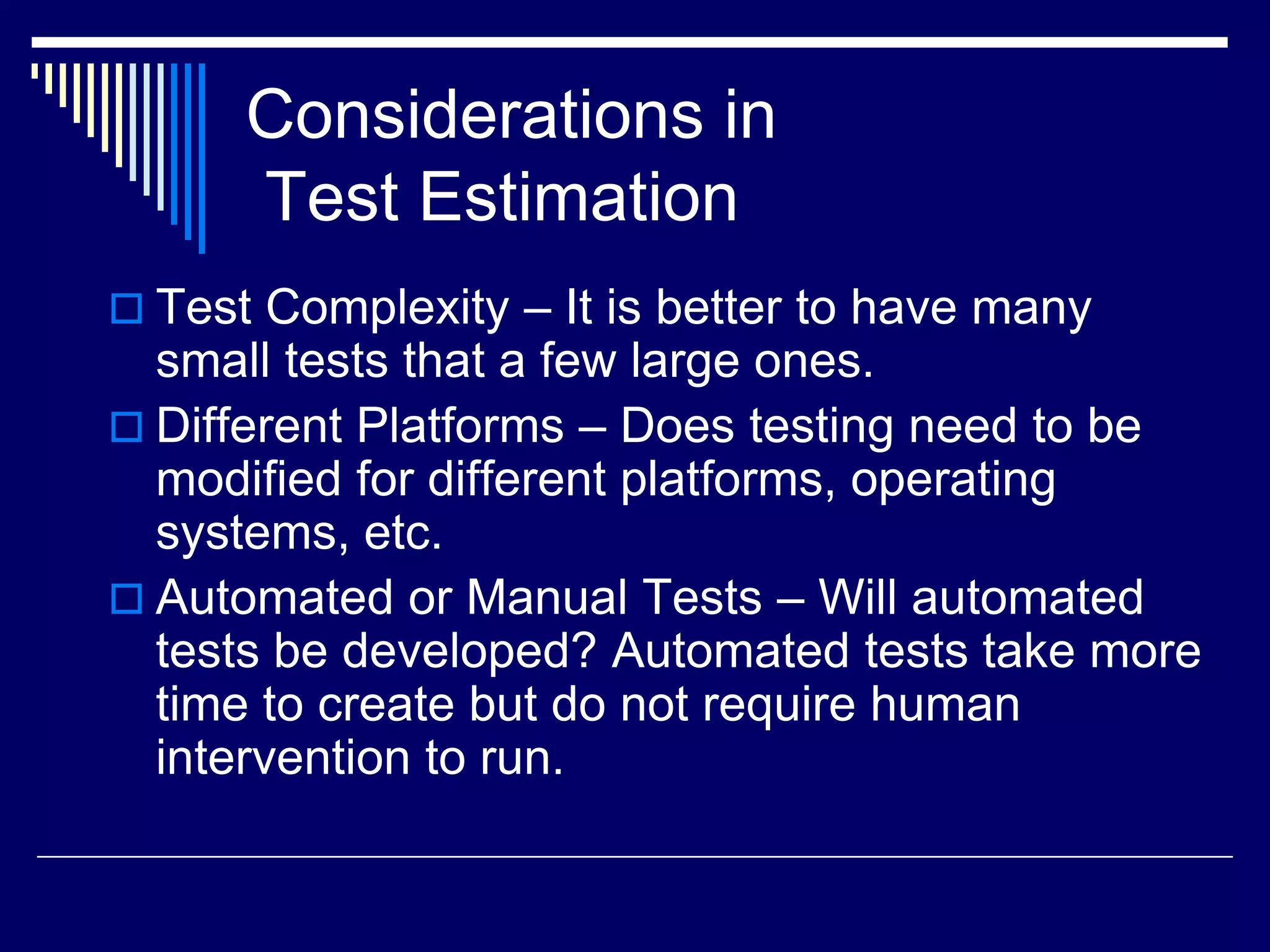 Considerations in
Test Estimation
 Test Complexity – It is better to have many
small tests that a few large ones.
 Different Platforms – Does testing need to be
modified for different platforms, operating
systems, etc.
 Automated or Manual Tests – Will automated
tests be developed? Automated tests take more
time to create but do not require human
intervention to run.
 