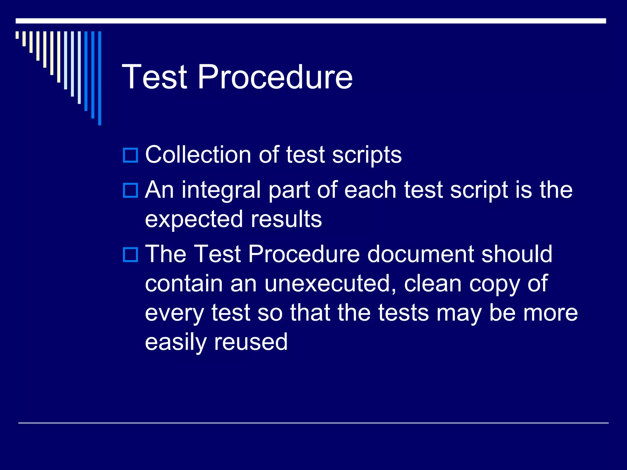 Test Procedure
 Collection of test scripts
 An integral part of each test script is the
expected results
 The Test Procedure document should
contain an unexecuted, clean copy of
every test so that the tests may be more
easily reused
 