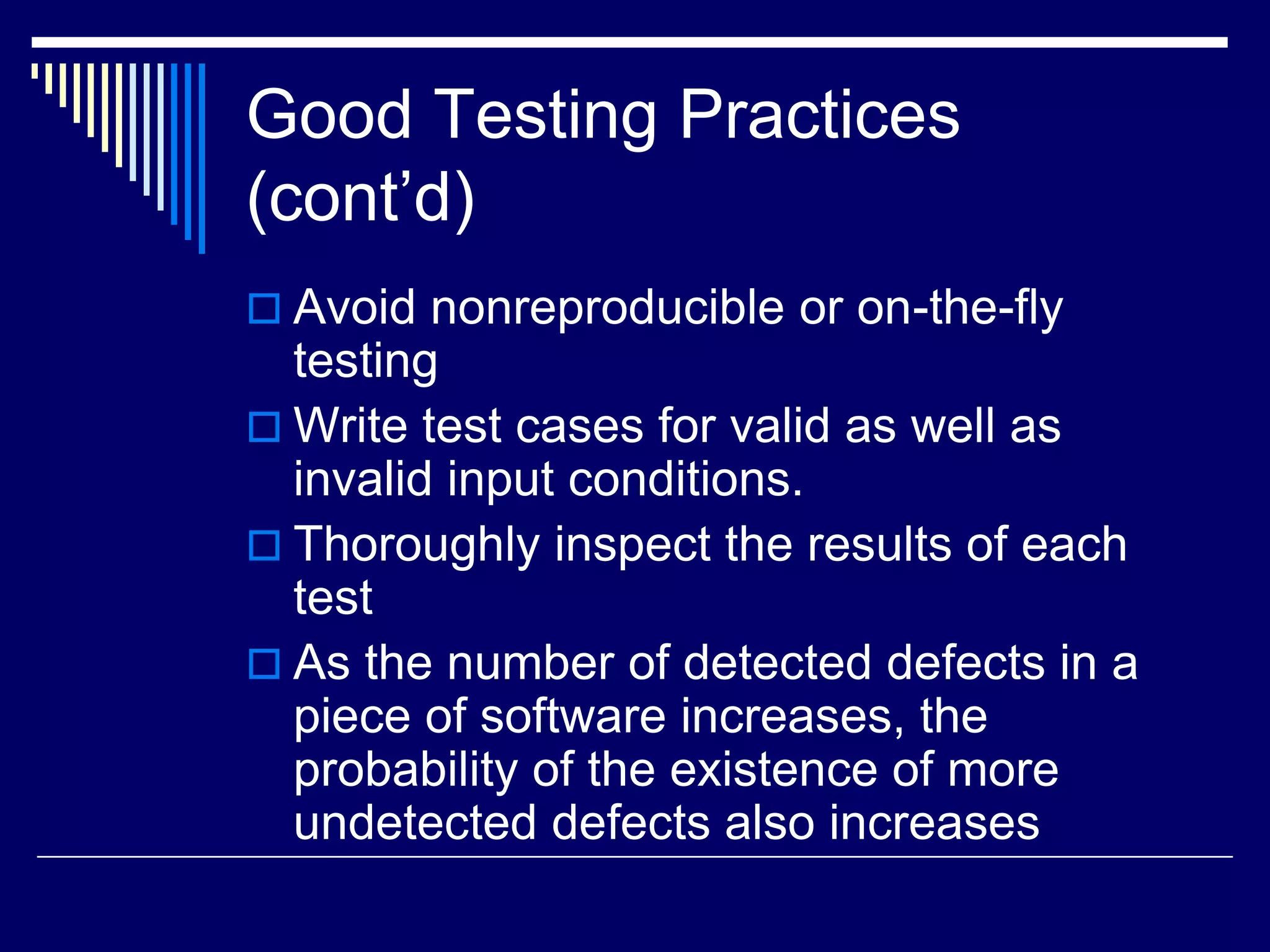 Good Testing Practices
(cont’d)
 Avoid nonreproducible or on-the-fly
testing
 Write test cases for valid as well as
invalid input conditions.
 Thoroughly inspect the results of each
test
 As the number of detected defects in a
piece of software increases, the
probability of the existence of more
undetected defects also increases
 