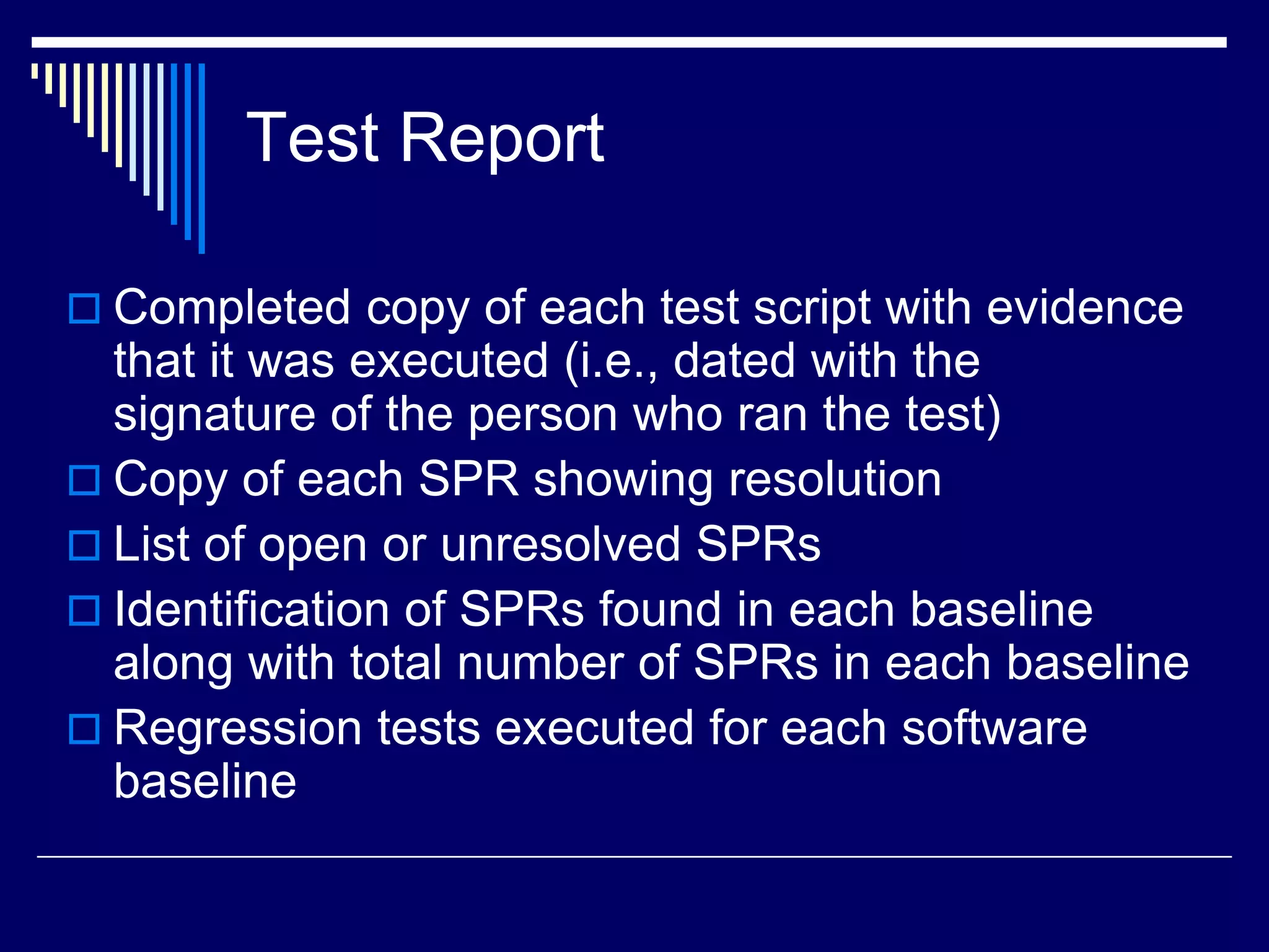 Test Report
 Completed copy of each test script with evidence
that it was executed (i.e., dated with the
signature of the person who ran the test)
 Copy of each SPR showing resolution
 List of open or unresolved SPRs
 Identification of SPRs found in each baseline
along with total number of SPRs in each baseline
 Regression tests executed for each software
baseline
 