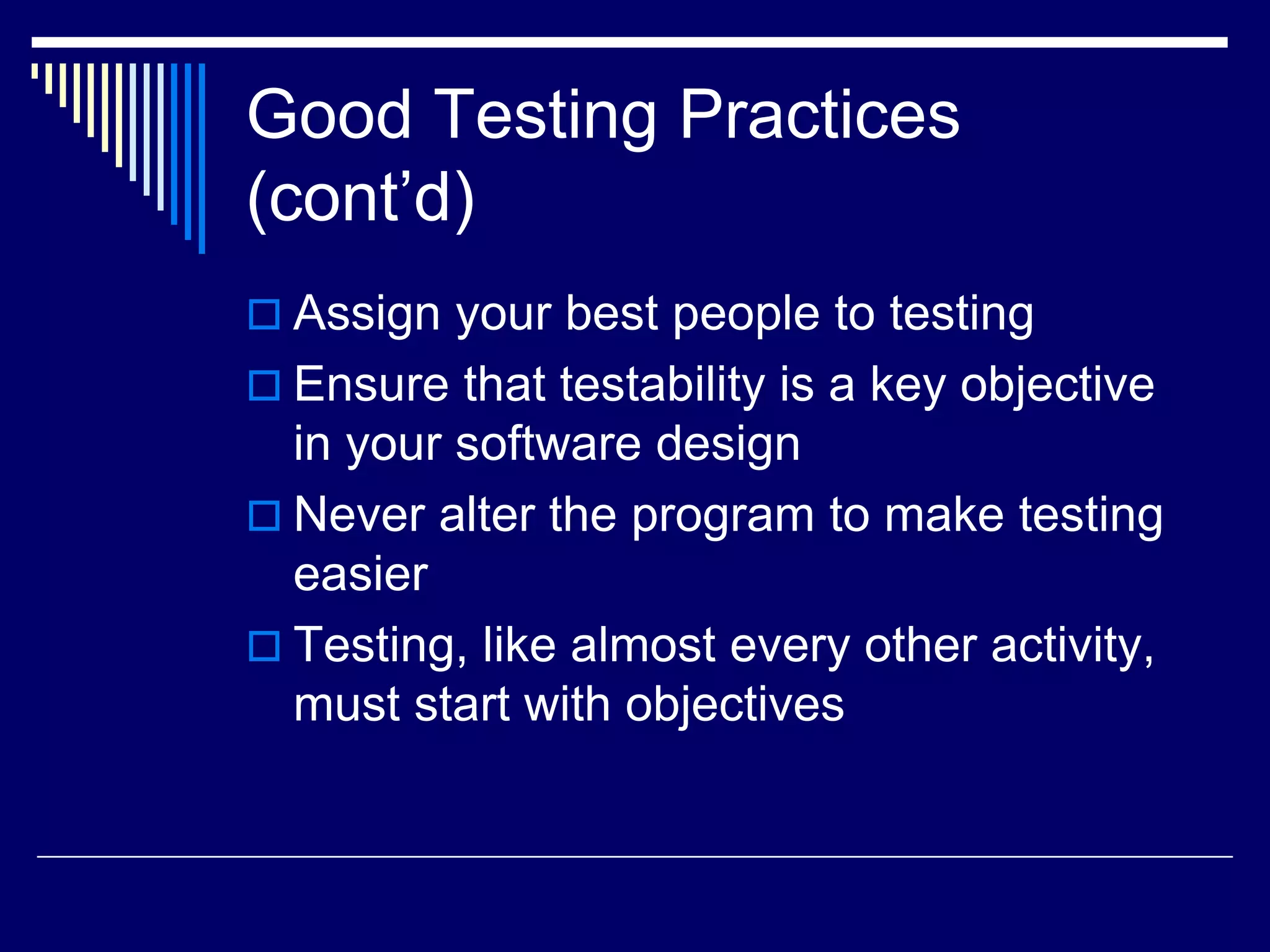 Good Testing Practices
(cont’d)
 Assign your best people to testing
 Ensure that testability is a key objective
in your software design
 Never alter the program to make testing
easier
 Testing, like almost every other activity,
must start with objectives
 