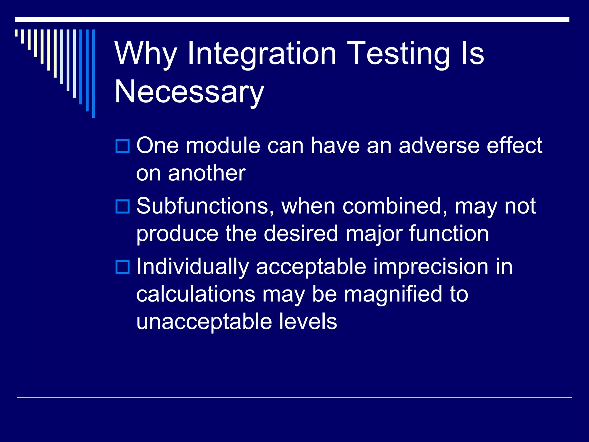 Why Integration Testing Is
Necessary
 One module can have an adverse effect
on another
 Subfunctions, when combined, may not
produce the desired major function
 Individually acceptable imprecision in
calculations may be magnified to
unacceptable levels
 